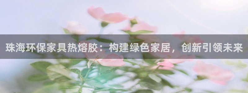 杏耀代理注册开户：珠海环保家具热熔胶：构建绿色家居，创新引领